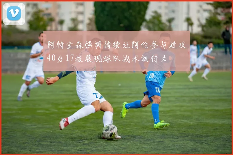 阿特金森强调持续让阿伦参与进攻40分17板展现球队战术执行力