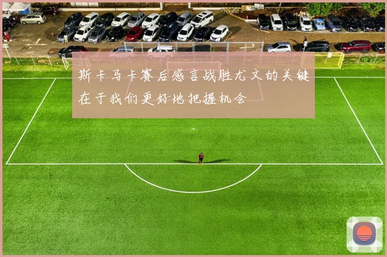斯卡马卡赛后感言战胜尤文的关键在于我们更好地把握机会