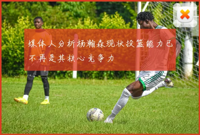 媒体人分析杨瀚森现状投篮能力已不再是其核心竞争力