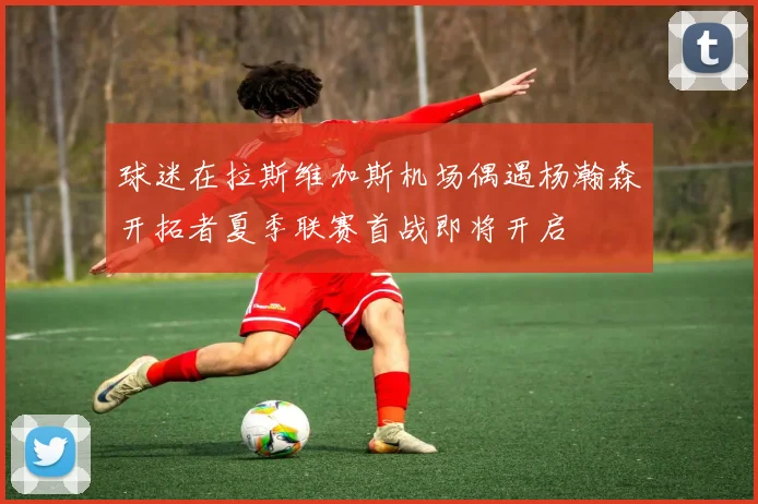 球迷在拉斯维加斯机场偶遇杨瀚森开拓者夏季联赛首战即将开启