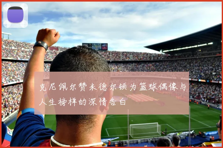 克尼佩尔赞米德尔顿为篮球偶像与人生榜样的深情告白