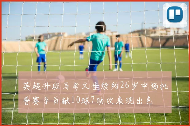英超升班马考文垂续约26岁中场托普赛季贡献10球7助攻表现出色