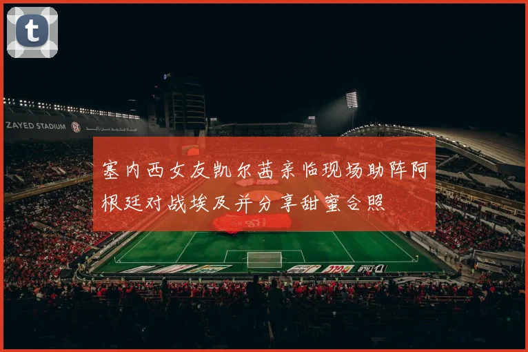 塞内西女友凯尔茜亲临现场助阵阿根廷对战埃及并分享甜蜜合照