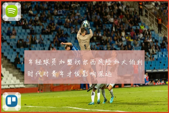 年轻球员加盟切尔西风险加大伯利时代对青年才俊影响深远