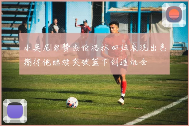 小奥尼尔赞杰伦格林回归表现出色期待他继续突破篮下创造机会