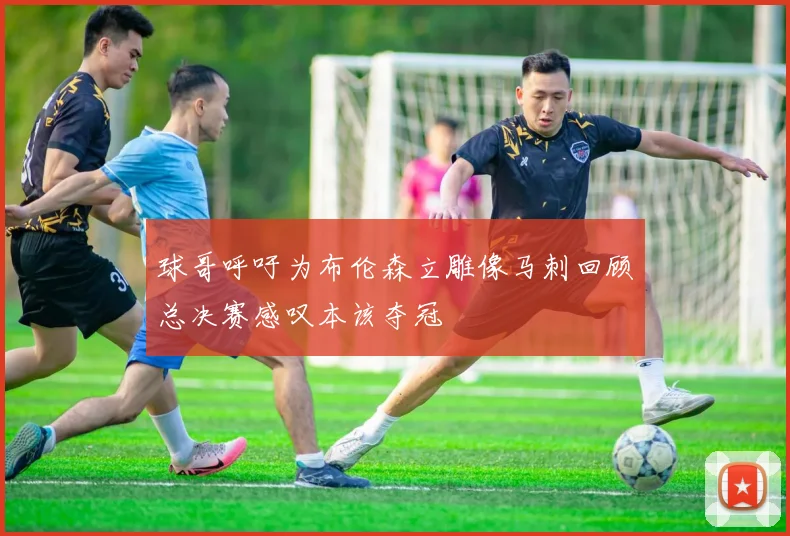 球哥呼吁为布伦森立雕像马刺回顾总决赛感叹本该夺冠