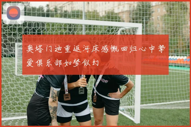 奥塔门迪重返河床感慨回归心中挚爱俱乐部如梦似幻