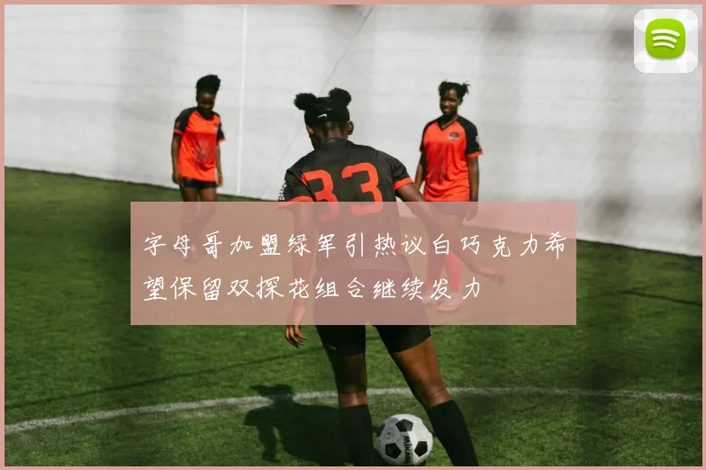 字母哥加盟绿军引热议白巧克力希望保留双探花组合继续发力