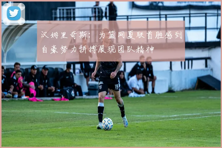 汉姆里奇斯：为篮网夏联首胜感到自豪努力拼搏展现团队精神