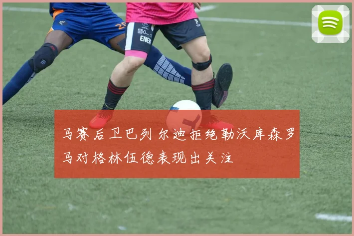 马赛后卫巴列尔迪拒绝勒沃库森罗马对格林伍德表现出关注