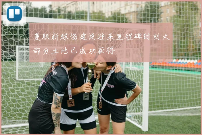曼联新球场建设迎来里程碑时刻大部分土地已成功获得