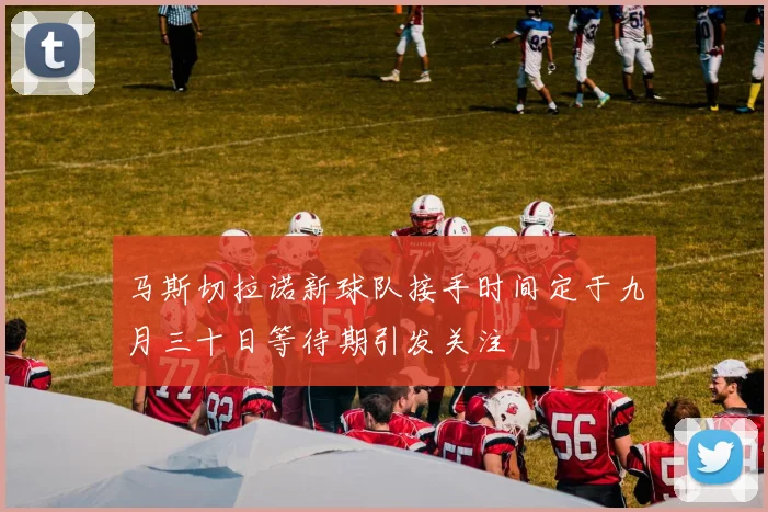 马斯切拉诺新球队接手时间定于九月三十日等待期引发关注