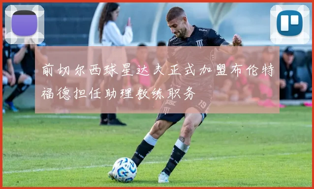 前切尔西球星达夫正式加盟布伦特福德担任助理教练职务