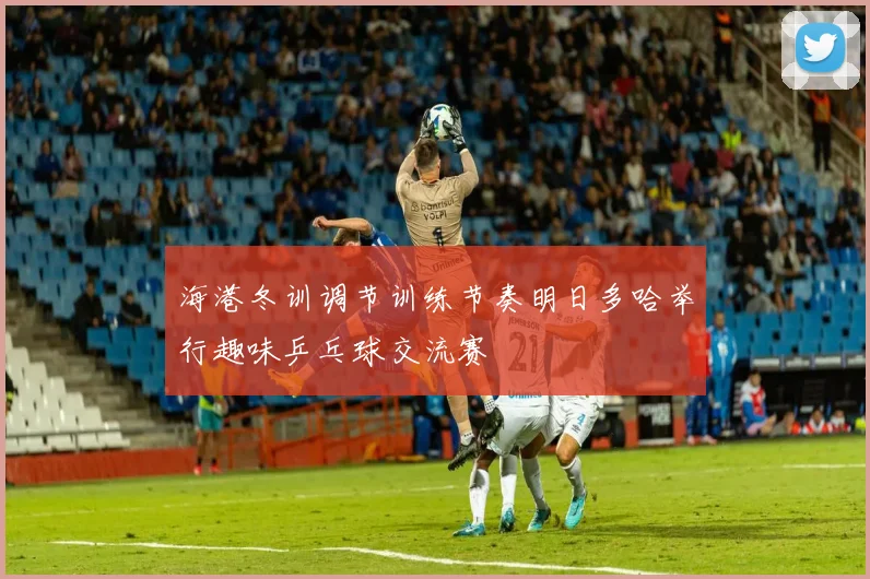 海港冬训调节训练节奏明日多哈举行趣味乒乓球交流赛