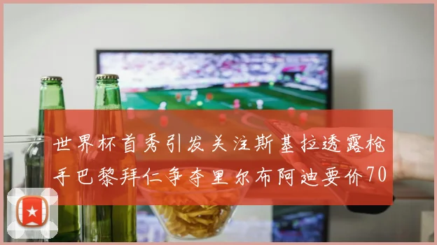 世界杯首秀引发关注斯基拉透露枪手巴黎拜仁争夺里尔布阿迪要价7000万欧