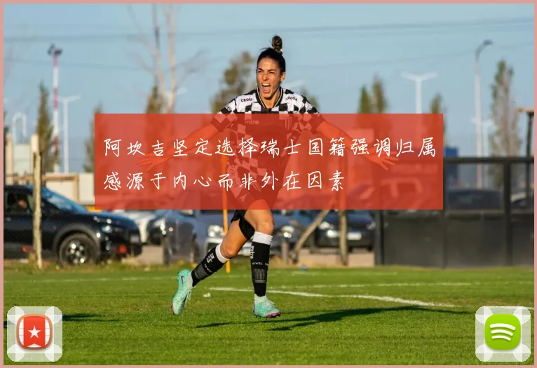 阿坎吉坚定选择瑞士国籍强调归属感源于内心而非外在因素